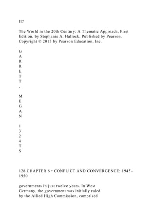II?
The World in the 20th Century: A Thematic Approach, First
Edition, by Stephanie A. Hallock. Published by Pearson.
Copyright © 2013 by Pearson Education, Inc.
G
A
R
R
E
T
T
,
M
E
G
A
N
1
3
2
4
T
S
128 CHAPTER 6 • CONFLICT AND CONVERGENCE: 1945–
1950
governments in just twelve years. In West
Germany, the government was initially ruled
by the Allied High Commission, comprised
 