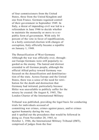 of four commissioners from the United
States, three from the United Kingdom and
one from France. Germans regained control
of their government in September 1949. In
Italy, a threat of impending civil war led to a
referendum in June 1946 to decide whether
to maintain the monarchy or move to a re-
public form of government. With only 54
percent of the vote in favor of republicanism,
in a hotly contested election with charges of
corruption, Italy officially became a republic
on January 1, 1948.
The Denazification of West Germany
Although the war was officially over, through-
out Europe Germans were still popularly re-
garded as the enemy. The hatred and distrust
extended to all German people, although the
official Allied policy toward Germany was
focused on the denazification and demilitariza-
tion of the state. Across Europe and the United
States, there was a sense of the need for retri-
bution for the death and destruction that
Germany had initiated, particularly because
Hitler was unavailable to publicly suffer for the
misery he created. On August 8, 1945, The
London Charter of the International Military
Tribunal was published, providing the legal basis for conducting
trials for individuals accused of
committing war crimes, crimes against peace, and/or crimes
against humanity during the war,
and it spelled out the procedures that would be followed in
doing so. From November 20, 1945, to
October 1, 1946, the International Military Tribunal (IMT),
comprised of judges from the four
 