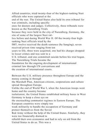 Allied countries, tried twenty-four of the highest-ranking Nazi
officials who were captured at the
end of the war. The United States also held its own tribunal for
war criminals, including specific
ones for doctors and judges. Collectively, these tribunals were
known as the Nuremberg Trials
because they were held in the city of Nuremberg, Germany, the
site of some of the largest Nazi ral-
lies before and during World War II. Of the twenty-four high-
ranking Nazi officials tried by the
IMT, twelve received the death sentence (by hanging), seven
received prison time ranging from ten
years to life, three were acquitted, one had his charges dropped
to lesser crimes and was sent to a
U.S. tribunal, and one committed suicide before his trial began.
The Nuremberg Trials became the
foundation for the ongoing development of international
criminal law through UN conventions and
the creation of international courts.
Between the U.S. military presence throughout Europe and the
money coming in through
the Marshall Plan, American citizens, corporations and culture
spread throughout Europe.
Unlike the end of World War I, when the American troops went
home and the country became
isolationist, the United States established military bases in West
Germany to keep a close eye on
the encroaching communist regimes in Eastern Europe. The
European countries were simply too
weak militarily to handle the occupation of Germany and
protect themselves from the Soviet
Red Army without the help of the United States. Similarly, they
were too financially drained to
rebuild their own economies and had to rely on aid from the
United States to do so. This was a
 