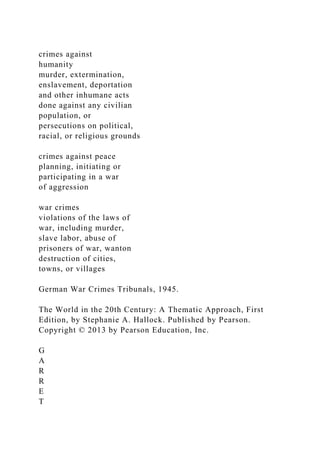 crimes against
humanity
murder, extermination,
enslavement, deportation
and other inhumane acts
done against any civilian
population, or
persecutions on political,
racial, or religious grounds
crimes against peace
planning, initiating or
participating in a war
of aggression
war crimes
violations of the laws of
war, including murder,
slave labor, abuse of
prisoners of war, wanton
destruction of cities,
towns, or villages
German War Crimes Tribunals, 1945.
The World in the 20th Century: A Thematic Approach, First
Edition, by Stephanie A. Hallock. Published by Pearson.
Copyright © 2013 by Pearson Education, Inc.
G
A
R
R
E
T
 