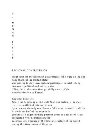 T
,
M
E
G
A
N
1
3
2
4
T
S
REGIONAL CONFLICTS 129
tough spot for the European governments, who were on the one
hand thankful the United States
was willing to stay involved and participate in establishing
economic, political and military sta-
bility; but at the same time painfully aware of the
Americanization of Europe.
Regional Conflicts
While the beginning of the Cold War was certainly the most
divisive conflict of this era, it was
by no means the only one. Some of the most dramatic conflicts
in the latter half of the twentieth
century also began in these postwar years as a result of issues
associated with migration and de-
colonization. Because of the bipolar structure of the world
during this time, many of these re-
 