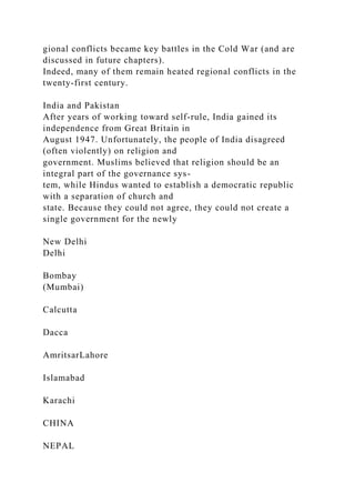 gional conflicts became key battles in the Cold War (and are
discussed in future chapters).
Indeed, many of them remain heated regional conflicts in the
twenty-first century.
India and Pakistan
After years of working toward self-rule, India gained its
independence from Great Britain in
August 1947. Unfortunately, the people of India disagreed
(often violently) on religion and
government. Muslims believed that religion should be an
integral part of the governance sys-
tem, while Hindus wanted to establish a democratic republic
with a separation of church and
state. Because they could not agree, they could not create a
single government for the newly
New Delhi
Delhi
Bombay
(Mumbai)
Calcutta
Dacca
AmritsarLahore
Islamabad
Karachi
CHINA
NEPAL
 