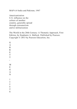 MAP 6.4 India and Pakistan, 1947
Americanization
U.S. influence on the
culture of another
country, generally spread
through consumerism
and/or militarization
The World in the 20th Century: A Thematic Approach, First
Edition, by Stephanie A. Hallock. Published by Pearson.
Copyright © 2013 by Pearson Education, Inc.
G
A
R
R
E
T
T
,
M
E
G
A
N
1
3
2
4
T
S
 