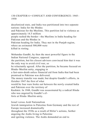 130 CHAPTER 6 • CONFLICT AND CONVERGENCE: 1945–
1950
decolonized state, and India was partitioned into two separate
nations: India for the Hindus
and Pakistan for the Muslims. This partition led to violence as
approximately 14.5 million
people rushed the border—the Muslims in India heading for
Pakistan and the Hindus in
Pakistan heading for India. They met in the Punjab region,
where an estimated 500,000 were
killed in rioting.
Mohandas Gandhi, by then the most powerful figure in the
Indian National Congress, opposed
the partition, but his closest advisors convinced him that it was
the only way to avoid civil war, so
he reluctantly agreed. After the partition, he became focused on
Hindu–Muslim unity, engaging in
a fast-unto-death unless financial aid from India that had been
promised to Pakistan was delivered.
The money transfer was made; but despite Gandhi’s efforts, in
October 1947 the first of what
would be four wars broke out between the newly created India
and Pakistan over the territory of
Kashmir. In 1948, Gandhi was assassinated by a radical Hindu
who was angered by Gandhi’s ef-
forts at Hindu–Muslim unity.
Israel versus Arab Nationalism
Jewish immigration to Palestine from Germany and the rest of
Europe increased dramatically
throughout the 1930s as a result of Hitler’s actions, further
angering the Arabs living in Palestine
and igniting violence. The Arabs demanded an end to
 