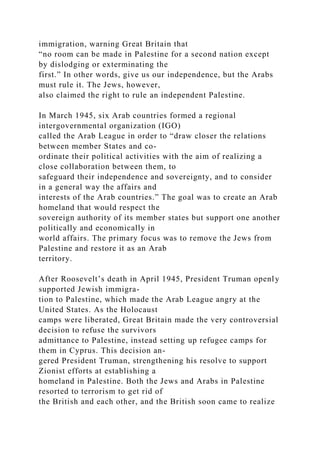 immigration, warning Great Britain that
“no room can be made in Palestine for a second nation except
by dislodging or exterminating the
first.” In other words, give us our independence, but the Arabs
must rule it. The Jews, however,
also claimed the right to rule an independent Palestine.
In March 1945, six Arab countries formed a regional
intergovernmental organization (IGO)
called the Arab League in order to “draw closer the relations
between member States and co-
ordinate their political activities with the aim of realizing a
close collaboration between them, to
safeguard their independence and sovereignty, and to consider
in a general way the affairs and
interests of the Arab countries.” The goal was to create an Arab
homeland that would respect the
sovereign authority of its member states but support one another
politically and economically in
world affairs. The primary focus was to remove the Jews from
Palestine and restore it as an Arab
territory.
After Roosevelt’s death in April 1945, President Truman openly
supported Jewish immigra-
tion to Palestine, which made the Arab League angry at the
United States. As the Holocaust
camps were liberated, Great Britain made the very controversial
decision to refuse the survivors
admittance to Palestine, instead setting up refugee camps for
them in Cyprus. This decision an-
gered President Truman, strengthening his resolve to support
Zionist efforts at establishing a
homeland in Palestine. Both the Jews and Arabs in Palestine
resorted to terrorism to get rid of
the British and each other, and the British soon came to realize
 