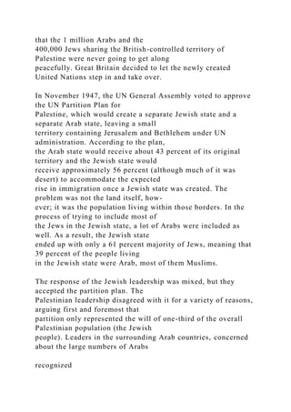 that the 1 million Arabs and the
400,000 Jews sharing the British-controlled territory of
Palestine were never going to get along
peacefully. Great Britain decided to let the newly created
United Nations step in and take over.
In November 1947, the UN General Assembly voted to approve
the UN Partition Plan for
Palestine, which would create a separate Jewish state and a
separate Arab state, leaving a small
territory containing Jerusalem and Bethlehem under UN
administration. According to the plan,
the Arab state would receive about 43 percent of its original
territory and the Jewish state would
receive approximately 56 percent (although much of it was
desert) to accommodate the expected
rise in immigration once a Jewish state was created. The
problem was not the land itself, how-
ever; it was the population living within those borders. In the
process of trying to include most of
the Jews in the Jewish state, a lot of Arabs were included as
well. As a result, the Jewish state
ended up with only a 61 percent majority of Jews, meaning that
39 percent of the people living
in the Jewish state were Arab, most of them Muslims.
The response of the Jewish leadership was mixed, but they
accepted the partition plan. The
Palestinian leadership disagreed with it for a variety of reasons,
arguing first and foremost that
partition only represented the will of one-third of the overall
Palestinian population (the Jewish
people). Leaders in the surrounding Arab countries, concerned
about the large numbers of Arabs
recognized
 