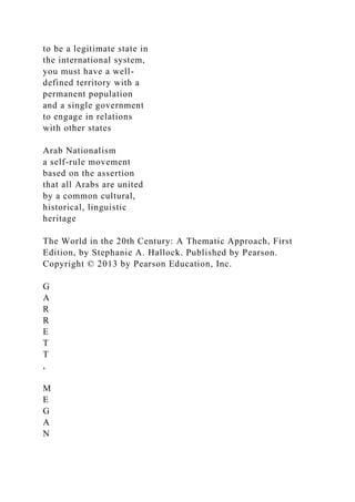 to be a legitimate state in
the international system,
you must have a well-
defined territory with a
permanent population
and a single government
to engage in relations
with other states
Arab Nationalism
a self-rule movement
based on the assertion
that all Arabs are united
by a common cultural,
historical, linguistic
heritage
The World in the 20th Century: A Thematic Approach, First
Edition, by Stephanie A. Hallock. Published by Pearson.
Copyright © 2013 by Pearson Education, Inc.
G
A
R
R
E
T
T
,
M
E
G
A
N
 