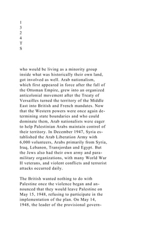 1
3
2
4
T
S
who would be living as a minority group
inside what was historically their own land,
got involved as well. Arab nationalism,
which first appeared in force after the fall of
the Ottoman Empire, grew into an organized
anticolonial movement after the Treaty of
Versailles turned the territory of the Middle
East into British and French mandates. Now
that the Western powers were once again de-
termining state boundaries and who could
dominate them, Arab nationalists were eager
to help Palestinian Arabs maintain control of
their territory. In December 1947, Syria es-
tablished the Arab Liberation Army with
6,000 volunteers, Arabs primarily from Syria,
Iraq, Lebanon, Transjordan and Egypt. But
the Jews also had their own army and para-
military organizations, with many World War
II veterans, and violent conflicts and terrorist
attacks occurred daily.
The British wanted nothing to do with
Palestine once the violence began and an-
nounced that they would leave Palestine on
May 15, 1948, refusing to participate in the
implementation of the plan. On May 14,
1948, the leader of the provisional govern-
 