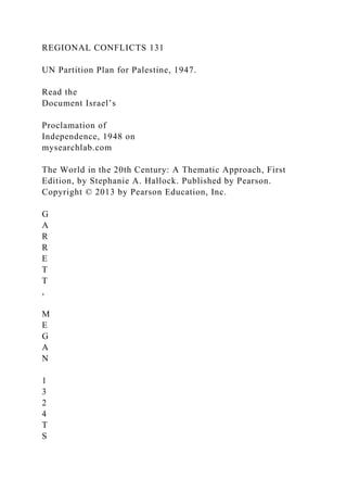 REGIONAL CONFLICTS 131
UN Partition Plan for Palestine, 1947.
Read the
Document Israel’s
Proclamation of
Independence, 1948 on
mysearchlab.com
The World in the 20th Century: A Thematic Approach, First
Edition, by Stephanie A. Hallock. Published by Pearson.
Copyright © 2013 by Pearson Education, Inc.
G
A
R
R
E
T
T
,
M
E
G
A
N
1
3
2
4
T
S
 