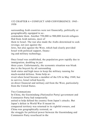 132 CHAPTER 6 • CONFLICT AND CONVERGENCE: 1945–
1950
surrounding Arab countries were not financially, politically or
geographically equipped to ac-
commodate them. Another 758,000 to 900,000 Jewish refugees
fled from Arab nations, most of
them to Israel. The war also made the Arabs determined to seek
revenge, not just against the
Jews, but also against the West, which had clearly provided
Israel with political support, financ-
ing and military technology.
Once Israel was established, the population grew rapidly due to
immigration, doubling in just
three years. Unfortunately, the economic situation was bleak
due to the boycott by all surrounding
Arab states and high taxes to keep the military running for
much-needed defense. Some help ar-
rived when Israel became a member of the UN in May 1949; but
to survive, Israel relied heavily
on direct financial and military aid from the West, particularly
from the United States.
Two Communisms
In China, the Guomindang (Nationalist Party) government and
Communist Party had temporarily
united to help defend the country from Japan’s attacks. But
Japan’s defeat in World War II meant its
conquered territory was returned to its rightful owners, and
China was geographically restored, so
the struggle for political power between the Guomindang and
Communist Party resurfaced in the
 