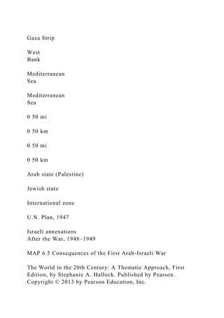 Gaza Strip
West
Bank
Mediterranean
Sea
Mediterranean
Sea
0 50 mi
0 50 km
0 50 mi
0 50 km
Arab state (Palestine)
Jewish state
International zone
U.N. Plan, 1947
Israeli annexations
After the War, 1948–1949
MAP 6.5 Consequences of the First Arab-Israeli War
The World in the 20th Century: A Thematic Approach, First
Edition, by Stephanie A. Hallock. Published by Pearson.
Copyright © 2013 by Pearson Education, Inc.
 