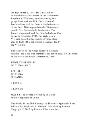 On September 2, 1945, Ho Chi Minh an-
nounced the establishment of the Democratic
Republic of Vietnam, ironically using lan-
guage from both the U.S. Declaration of
Independence and the French revolutionaries
of the late 1700s to proclaim the Vietnamese
people free from outside domination. The
French responded, and the First Indochina War
began in December 1946. For eight years,
Vietnam was a battleground as France strug-
gled to fight off a nationalist movement led by
the Vietminh.
But as much as the Allies believed in decolo-
nization, the Cold War mentality had taken hold, Ho Chi Minh
at the Versailles Peace Conference, 1919.
PEOPLE’S REPUBLIC
OF CHINA (MAO)
REPUBLIC
OF CHINA
(CHIANG)
0 1,000 mi
0 1,000 km
MAP 6.6 The People’s Republic of China
and the Republic of China
The World in the 20th Century: A Thematic Approach, First
Edition, by Stephanie A. Hallock. Published by Pearson.
Copyright © 2013 by Pearson Education, Inc.
G
 