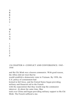 A
R
R
E
T
T
,
M
E
G
A
N
1
3
2
4
T
S
134 CHAPTER 6 • CONFLICT AND CONVERGENCE: 1945–
1950
and Ho Chi Minh was a known communist. With good reason,
the Allies did not trust that he
would establish a democratic state in Vietnam. By 1950, the
U.S. policy of containment had
kicked in full force, and the United States began providing
military and financial aid to the French
with the expectation that they would stop the communist
takeover. At about the same time, Mao
took over China and began providing military support to Ho Chi
Minh. The French suffered a ma-
 