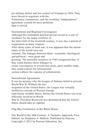 jor military defeat and lost control of Vietnam in 1954. They
were forced to negotiate with the
Vietnamese communists, and the resulting “independence”
agreement created far more problems
than it solved.
International and Regional Convergence
Although this immediate postwar period served as a sort of
incubator for the major conflicts of
the latter half of the twentieth century, it was also a period of
cooperation in many respects.
After thirty years of total war, it was apparent that the nation-
states of the world were not
isolated. The linkages between them—economic, ideological
and political—were great and
growing. The powerful countries in 1945 recognized that, if
they could harness those linkages to
create convergence in several key areas, most notably trade,
they could control the international
system without the expense of colonization.
International Agreements
It was no mystery why the League of Nations failed to prevent
World War II. Without the par-
ticipation of the United States, the League was virtually
ineffective outside of Western Europe
(and barely credible there). Before the United States was even
officially involved in World
War II, President Roosevelt was determined that the United
States should take its rightful
Flag Day Ceremonies at the White House.
The World in the 20th Century: A Thematic Approach, First
Edition, by Stephanie A. Hallock. Published by Pearson.
Copyright © 2013 by Pearson Education, Inc.
 