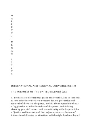 G
A
R
R
E
T
T
,
M
E
G
A
N
1
3
2
4
T
S
INTERNATIONAL AND REGIONAL CONVERGENCE 135
THE PURPOSES OF THE UNITED NATIONS ARE
1. To maintain international peace and security, and to that end:
to take effective collective measures for the prevention and
removal of threats to the peace, and for the suppression of acts
of aggression or other breaches of the peace, and to bring
about by peaceful means, and in conformity with the principles
of justice and international law, adjustment or settlement of
international disputes or situations which might lead to a breach
 
