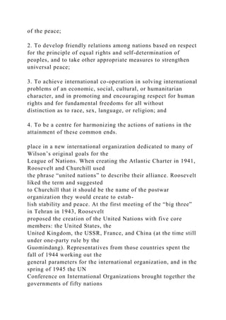 of the peace;
2. To develop friendly relations among nations based on respect
for the principle of equal rights and self-determination of
peoples, and to take other appropriate measures to strengthen
universal peace;
3. To achieve international co-operation in solving international
problems of an economic, social, cultural, or humanitarian
character, and in promoting and encouraging respect for human
rights and for fundamental freedoms for all without
distinction as to race, sex, language, or religion; and
4. To be a centre for harmonizing the actions of nations in the
attainment of these common ends.
place in a new international organization dedicated to many of
Wilson’s original goals for the
League of Nations. When creating the Atlantic Charter in 1941,
Roosevelt and Churchill used
the phrase “united nations” to describe their alliance. Roosevelt
liked the term and suggested
to Churchill that it should be the name of the postwar
organization they would create to estab-
lish stability and peace. At the first meeting of the “big three”
in Tehran in 1943, Roosevelt
proposed the creation of the United Nations with five core
members: the United States, the
United Kingdom, the USSR, France, and China (at the time still
under one-party rule by the
Guomindang). Representatives from those countries spent the
fall of 1944 working out the
general parameters for the international organization, and in the
spring of 1945 the UN
Conference on International Organizations brought together the
governments of fifty nations
 