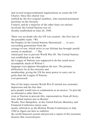 and several nongovernmental organizations to create the UN
Charter. Once this charter was
ratified by the five original members, who retained permanent
positions on the Security
Council, and by a majority of the other forty-six nations
involved, the United Nations was of-
ficially established on June 26, 1945.
There was no doubt why the UN was created—the first line of
the preamble reads: “We
the Peoples of the United Nations Determined . . . to save
succeeding generations from the
scourge of war, which twice in our lifetime has brought untold
sorrow to mankind . . .” The
stated goal was to prevent World War III. The United Nations
was established to do what
the League of Nations was supposed to do but could never
accomplish; much of Wilson’s
language even appears throughout the text. The primary
differences lie in the structure and
membership, giving the UN far more power to carry out its
goals than the League of Nations
ever possessed.
One of the major reasons World War II started was economic
depression and the fear that
poor people would turn to communism as an answer. To provide
an alternative other than fas-
cism or Nazism to prevent this, representatives from all forty-
four Allied nations met in Bretton
Woods, New Hampshire, at the United Nations Monetary and
Financial Conference (more com-
monly referred to as the Bretton Woods Conference) in July
1944 to figure out how to stabilize
the world financial system and prevent a repeat of the economic
disaster that occurred post-
 