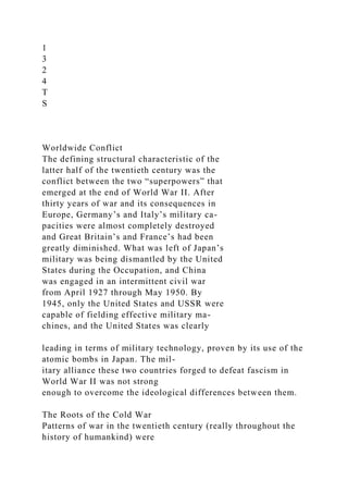 1
3
2
4
T
S
Worldwide Conflict
The defining structural characteristic of the
latter half of the twentieth century was the
conflict between the two “superpowers” that
emerged at the end of World War II. After
thirty years of war and its consequences in
Europe, Germany’s and Italy’s military ca-
pacities were almost completely destroyed
and Great Britain’s and France’s had been
greatly diminished. What was left of Japan’s
military was being dismantled by the United
States during the Occupation, and China
was engaged in an intermittent civil war
from April 1927 through May 1950. By
1945, only the United States and USSR were
capable of fielding effective military ma-
chines, and the United States was clearly
leading in terms of military technology, proven by its use of the
atomic bombs in Japan. The mil-
itary alliance these two countries forged to defeat fascism in
World War II was not strong
enough to overcome the ideological differences between them.
The Roots of the Cold War
Patterns of war in the twentieth century (really throughout the
history of humankind) were
 