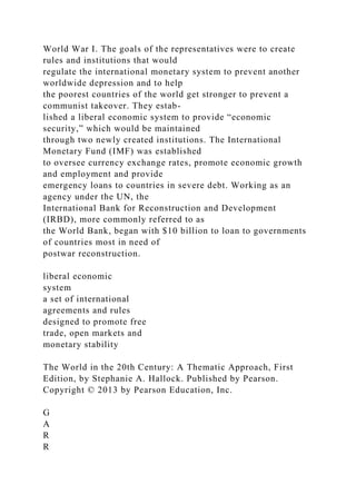 World War I. The goals of the representatives were to create
rules and institutions that would
regulate the international monetary system to prevent another
worldwide depression and to help
the poorest countries of the world get stronger to prevent a
communist takeover. They estab-
lished a liberal economic system to provide “economic
security,” which would be maintained
through two newly created institutions. The International
Monetary Fund (IMF) was established
to oversee currency exchange rates, promote economic growth
and employment and provide
emergency loans to countries in severe debt. Working as an
agency under the UN, the
International Bank for Reconstruction and Development
(IRBD), more commonly referred to as
the World Bank, began with $10 billion to loan to governments
of countries most in need of
postwar reconstruction.
liberal economic
system
a set of international
agreements and rules
designed to promote free
trade, open markets and
monetary stability
The World in the 20th Century: A Thematic Approach, First
Edition, by Stephanie A. Hallock. Published by Pearson.
Copyright © 2013 by Pearson Education, Inc.
G
A
R
R
 