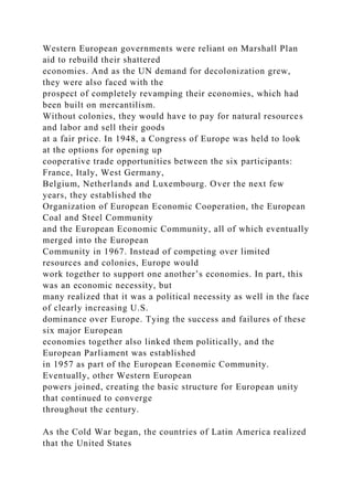 Western European governments were reliant on Marshall Plan
aid to rebuild their shattered
economies. And as the UN demand for decolonization grew,
they were also faced with the
prospect of completely revamping their economies, which had
been built on mercantilism.
Without colonies, they would have to pay for natural resources
and labor and sell their goods
at a fair price. In 1948, a Congress of Europe was held to look
at the options for opening up
cooperative trade opportunities between the six participants:
France, Italy, West Germany,
Belgium, Netherlands and Luxembourg. Over the next few
years, they established the
Organization of European Economic Cooperation, the European
Coal and Steel Community
and the European Economic Community, all of which eventually
merged into the European
Community in 1967. Instead of competing over limited
resources and colonies, Europe would
work together to support one another’s economies. In part, this
was an economic necessity, but
many realized that it was a political necessity as well in the face
of clearly increasing U.S.
dominance over Europe. Tying the success and failures of these
six major European
economies together also linked them politically, and the
European Parliament was established
in 1957 as part of the European Economic Community.
Eventually, other Western European
powers joined, creating the basic structure for European unity
that continued to converge
throughout the century.
As the Cold War began, the countries of Latin America realized
that the United States
 