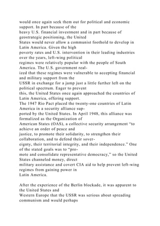 would once again seek them out for political and economic
support. In part because of the
heavy U.S. financial investment and in part because of
geostrategic positioning, the United
States would never allow a communist foothold to develop in
Latin America. Given the high
poverty rates and U.S. intervention in their leading industries
over the years, left-wing political
regimes were relatively popular with the people of South
America. The U.S. government real-
ized that these regimes were vulnerable to accepting financial
and military support from the
USSR in exchange for a jump just a little further left on the
political spectrum. Eager to prevent
this, the United States once again approached the countries of
Latin America, offering support.
The 1947 Rio Pact placed the twenty-one countries of Latin
America in a security alliance sup-
ported by the United States. In April 1948, this alliance was
formalized as the Organization of
American States (OAS), a collective security arrangement “to
achieve an order of peace and
justice, to promote their solidarity, to strengthen their
collaboration, and to defend their sover-
eignty, their territorial integrity, and their independence.” One
of the stated goals was to “pro-
mote and consolidate representative democracy,” so the United
States channeled money, direct
military assistance and covert CIA aid to help prevent left-wing
regimes from gaining power in
Latin America.
After the experience of the Berlin blockade, it was apparent to
the United States and
Western Europe that the USSR was serious about spreading
communism and would perhaps
 