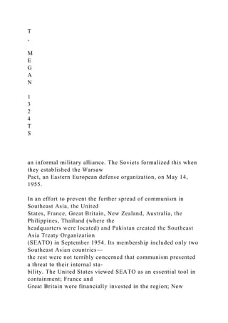 T
,
M
E
G
A
N
1
3
2
4
T
S
an informal military alliance. The Soviets formalized this when
they established the Warsaw
Pact, an Eastern European defense organization, on May 14,
1955.
In an effort to prevent the further spread of communism in
Southeast Asia, the United
States, France, Great Britain, New Zealand, Australia, the
Philippines, Thailand (where the
headquarters were located) and Pakistan created the Southeast
Asia Treaty Organization
(SEATO) in September 1954. Its membership included only two
Southeast Asian countries—
the rest were not terribly concerned that communism presented
a threat to their internal sta-
bility. The United States viewed SEATO as an essential tool in
containment; France and
Great Britain were financially invested in the region; New
 