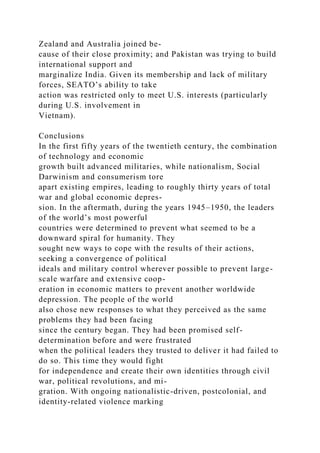 Zealand and Australia joined be-
cause of their close proximity; and Pakistan was trying to build
international support and
marginalize India. Given its membership and lack of military
forces, SEATO’s ability to take
action was restricted only to meet U.S. interests (particularly
during U.S. involvement in
Vietnam).
Conclusions
In the first fifty years of the twentieth century, the combination
of technology and economic
growth built advanced militaries, while nationalism, Social
Darwinism and consumerism tore
apart existing empires, leading to roughly thirty years of total
war and global economic depres-
sion. In the aftermath, during the years 1945–1950, the leaders
of the world’s most powerful
countries were determined to prevent what seemed to be a
downward spiral for humanity. They
sought new ways to cope with the results of their actions,
seeking a convergence of political
ideals and military control wherever possible to prevent large-
scale warfare and extensive coop-
eration in economic matters to prevent another worldwide
depression. The people of the world
also chose new responses to what they perceived as the same
problems they had been facing
since the century began. They had been promised self-
determination before and were frustrated
when the political leaders they trusted to deliver it had failed to
do so. This time they would fight
for independence and create their own identities through civil
war, political revolutions, and mi-
gration. With ongoing nationalistic-driven, postcolonial, and
identity-related violence marking
 
