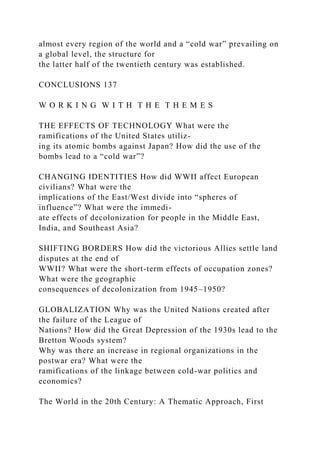 almost every region of the world and a “cold war” prevailing on
a global level, the structure for
the latter half of the twentieth century was established.
CONCLUSIONS 137
W O R K I N G W I T H T H E T H E M E S
THE EFFECTS OF TECHNOLOGY What were the
ramifications of the United States utiliz-
ing its atomic bombs against Japan? How did the use of the
bombs lead to a “cold war”?
CHANGING IDENTITIES How did WWII affect European
civilians? What were the
implications of the East/West divide into “spheres of
influence”? What were the immedi-
ate effects of decolonization for people in the Middle East,
India, and Southeast Asia?
SHIFTING BORDERS How did the victorious Allies settle land
disputes at the end of
WWII? What were the short-term effects of occupation zones?
What were the geographic
consequences of decolonization from 1945–1950?
GLOBALIZATION Why was the United Nations created after
the failure of the League of
Nations? How did the Great Depression of the 1930s lead to the
Bretton Woods system?
Why was there an increase in regional organizations in the
postwar era? What were the
ramifications of the linkage between cold-war politics and
economics?
The World in the 20th Century: A Thematic Approach, First
 