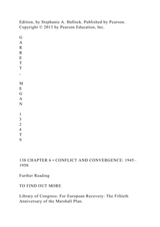 Edition, by Stephanie A. Hallock. Published by Pearson.
Copyright © 2013 by Pearson Education, Inc.
G
A
R
R
E
T
T
,
M
E
G
A
N
1
3
2
4
T
S
138 CHAPTER 6 • CONFLICT AND CONVERGENCE: 1945–
1950
Further Reading
TO FIND OUT MORE
Library of Congress: For European Recovery: The Fiftieth
Anniversary of the Marshall Plan.
 
