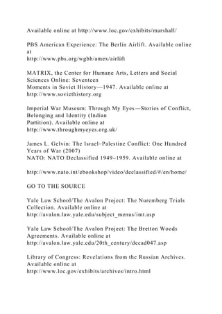 Available online at http://www.loc.gov/exhibits/marshall/
PBS American Experience: The Berlin Airlift. Available online
at
http://www.pbs.org/wgbh/amex/airlift
MATRIX, the Center for Humane Arts, Letters and Social
Sciences Online: Seventeen
Moments in Soviet History—1947. Available online at
http://www.soviethistory.org
Imperial War Museum: Through My Eyes—Stories of Conflict,
Belonging and Identity (Indian
Partition). Available online at
http://www.throughmyeyes.org.uk/
James L. Gelvin: The Israel–Palestine Conflict: One Hundred
Years of War (2007)
NATO: NATO Declassified 1949–1959. Available online at
http://www.nato.int/ebookshop/video/declassified/#/en/home/
GO TO THE SOURCE
Yale Law School/The Avalon Project: The Nuremberg Trials
Collection. Available online at
http://avalon.law.yale.edu/subject_menus/imt.asp
Yale Law School/The Avalon Project: The Bretton Woods
Agreements. Available online at
http://avalon.law.yale.edu/20th_century/decad047.asp
Library of Congress: Revelations from the Russian Archives.
Available online at
http://www.loc.gov/exhibits/archives/intro.html
 