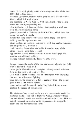 based on technological growth: close-range combat of the late
1800s led to long-range
weapons (grenades, mortar, nerve gas) for total war in World
War I, which led to airplanes
and bombing in World War II. With the advent of the atomic
bomb and rapidly expanding nu-
clear technology, it became obvious that waging a total war
would have destructive conse-
quences worldwide. This led to the Cold War, which does not
mean “no war”; it simply
means that the primary combatants never engaged in direct
military conflict against one an-
other. As long as the two superpowers with the nuclear weapons
did not go to war, the world
could survive. Somewhat ironically, it was because of the
advancements in military technol-
ogy that the United States and USSR could not engage one
another in traditional military
warfare without potentially destroying the world.
In many ways, the goals of the two main contenders in the Cold
War followed the very tradi-
tional goals of combatants throughout history—each side was
fighting for control of territory. The
Cold War is often referred to as an ideological war, implying
that the two sides were fighting
over beliefs. On some level, that is certainly true—the stated
goal of the USSR was to spread
communism, and the stated goal of the United States was to
contain the spread of communism
The victors of the second world war were anxious to avoid the
mistakes made at the end of theGreat War, particularly those
that contributed to the worldwide economic depression. This re-
quired cooperation, which led to convergence in several key
economic and political areas in the
 