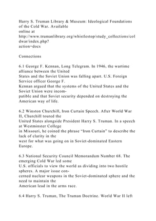 Harry S. Truman Library & Museum: Ideological Foundations
of the Cold War. Available
online at
http://www.trumanlibrary.org/whistlestop/study_collections/col
dwar/index.php?
action=docs
Connections
6.1 George F. Kennan, Long Telegram. In 1946, the wartime
alliance between the United
States and the Soviet Union was falling apart. U.S. Foreign
Service officer George F.
Kennan argued that the systems of the United States and the
Soviet Union were incom-
patible and that Soviet security depended on destroying the
American way of life.
6.2 Winston Churchill, Iron Curtain Speech. After World War
II, Churchill toured the
United States alongside President Harry S. Truman. In a speech
at Westminster College
in Missouri, he coined the phrase “Iron Curtain” to describe the
lack of clarity in the
west for what was going on in Soviet-dominated Eastern
Europe.
6.3 National Security Council Memorandum Number 68. The
emerging Cold War led some
U.S. officials to view the world as dividing into two hostile
spheres. A major issue con-
cerned nuclear weapons in the Soviet-dominated sphere and the
need to maintain the
American lead in the arms race.
6.4 Harry S. Truman, The Truman Doctrine. World War II left
 