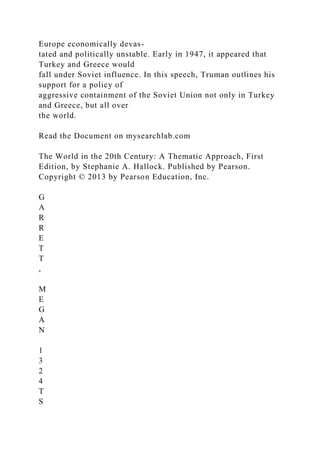 Europe economically devas-
tated and politically unstable. Early in 1947, it appeared that
Turkey and Greece would
fall under Soviet influence. In this speech, Truman outlines his
support for a policy of
aggressive containment of the Soviet Union not only in Turkey
and Greece, but all over
the world.
Read the Document on mysearchlab.com
The World in the 20th Century: A Thematic Approach, First
Edition, by Stephanie A. Hallock. Published by Pearson.
Copyright © 2013 by Pearson Education, Inc.
G
A
R
R
E
T
T
,
M
E
G
A
N
1
3
2
4
T
S
 