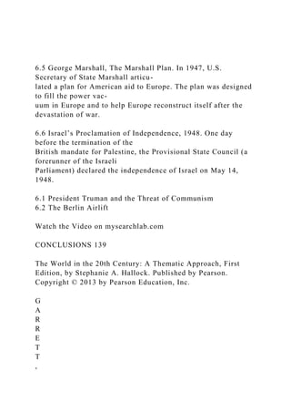 6.5 George Marshall, The Marshall Plan. In 1947, U.S.
Secretary of State Marshall articu-
lated a plan for American aid to Europe. The plan was designed
to fill the power vac-
uum in Europe and to help Europe reconstruct itself after the
devastation of war.
6.6 Israel’s Proclamation of Independence, 1948. One day
before the termination of the
British mandate for Palestine, the Provisional State Council (a
forerunner of the Israeli
Parliament) declared the independence of Israel on May 14,
1948.
6.1 President Truman and the Threat of Communism
6.2 The Berlin Airlift
Watch the Video on mysearchlab.com
CONCLUSIONS 139
The World in the 20th Century: A Thematic Approach, First
Edition, by Stephanie A. Hallock. Published by Pearson.
Copyright © 2013 by Pearson Education, Inc.
G
A
R
R
E
T
T
,
 