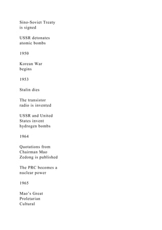 Sino-Soviet Treaty
is signed
USSR detonates
atomic bombs
1950
Korean War
begins
1953
Stalin dies
The transistor
radio is invented
USSR and United
States invent
hydrogen bombs
1964
Quotations from
Chairman Mao
Zedong is published
The PRC becomes a
nuclear power
1965
Mao’s Great
Proletarian
Cultural
 