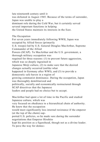 late nineteenth century until it
was defeated in August 1945. Because of the terms of surrender,
Japan was unable to play a
dominant role during the Cold War, but it certainly served
several important functions in helping
the United States maintain its interests in the East.
The Occupation
For seven years immediately following WWII, Japan was
occupied by Allied forces (primarily
U.S. troops) led by U.S. General Douglas MacArthur, Supreme
Commander of the Allied
Powers (SCAP). To MacArthur and the U.S. government, a
thorough military occupation was
required for three reasons: (1) to prevent future aggression,
which was so deeply ingrained in
Japanese Meiji culture, (2) to make sure that the desired
changes actually occurred (unlike what
happened in Germany after WWI), and (3) to provide a
democratic safe haven in a region of
growing communist dominance. During the occupation, Japan
was thoroughly demilitarized and
politically, socially and economically restructured through
SCAP directives that the Japanese
leaders and people had no choice but to accept.
MacArthur had spent a lot of time in the Pacific and studied
Japanese culture, which was
very focused on obedience to a hierarchical chain of authority.
He knew that the occupation
would meet significantly less internal resistance if the emperor
(at the top of the chain) sup-
ported U.S. policies, so he made sure during the surrender
negotiations that Emperor Hirohito
kept his position as a figurehead, though not as a divine leader.
To pave the way for democ-
 