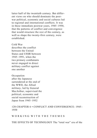 latter half of the twentieth century. But differ-
ent views on who should dominate the post-
war political, economic and social cultures led
to regional and international conflicts. It was
in these immediate postwar years, 1945–1950,
that the patterns of conflict and convergence
that would structure the rest of the century, as
well as shape the twenty-first century, were
established.
Cold War
describes the conflict
between the United
States and USSR between
1945–1991, when the
two primary combatants
never engaged in direct
military conflict against
one another
Occupation
after the Japanese
surrendered at the end of
the WWII, the Allied
military, led by General
MacArthur, supervised the
political, economic and
social reconstruction of
Japan from 1945–1952
120 CHAPTER 6 • CONFLICT AND CONVERGENCE: 1945–
1950
W O R K I N G W I T H T H E T H E M E S
THE EFFECTS OF TECHNOLOGY The “total war” era of the
 