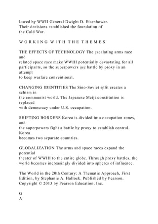 lowed by WWII General Dwight D. Eisenhower.
Their decisions established the foundation of
the Cold War.
W O R K I N G W I T H T H E T H E M E S
THE EFFECTS OF TECHNOLOGY The escalating arms race
and
related space race make WWIII potentially devastating for all
participants, so the superpowers use battle by proxy in an
attempt
to keep warfare conventional.
CHANGING IDENTITIES The Sino-Soviet split creates a
schism in
the communist world. The Japanese Meiji constitution is
replaced
with democracy under U.S. occupation.
SHIFTING BORDERS Korea is divided into occupation zones,
and
the superpowers fight a battle by proxy to establish control.
Korea
becomes two separate countries.
GLOBALIZATION The arms and space races expand the
potential
theater of WWIII to the entire globe. Through proxy battles, the
world becomes increasingly divided into spheres of influence.
The World in the 20th Century: A Thematic Approach, First
Edition, by Stephanie A. Hallock. Published by Pearson.
Copyright © 2013 by Pearson Education, Inc.
G
A
 