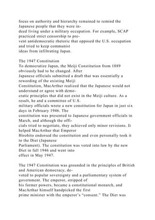 focus on authority and hierarchy remained to remind the
Japanese people that they were in-
deed living under a military occupation. For example, SCAP
practiced strict censorship to pre-
vent antidemocratic rhetoric that opposed the U.S. occupation
and tried to keep communist
ideas from infiltrating Japan.
The 1947 Constitution
To democratize Japan, the Meiji Constitution from 1889
obviously had to be changed. After
Japanese officials submitted a draft that was essentially a
rewording of the existing Meiji
Constitution, MacArthur realized that the Japanese would not
understand or agree with demo-
cratic principles that did not exist in the Meiji culture. As a
result, he and a committee of U.S.
military officials wrote a new constitution for Japan in just six
days in February 1946. The
constitution was presented to Japanese government officials in
March, and although the offi-
cials tried to negotiate, they achieved only minor revisions. It
helped MacArthur that Emperor
Hirohito endorsed the constitution and even personally took it
to the Diet (Japanese
Parliament). The constitution was voted into law by the new
Diet in fall 1946 and went into
effect in May 1947.
The 1947 Constitution was grounded in the principles of British
and American democracy, de-
voted to popular sovereignty and a parliamentary system of
government. The emperor, stripped of
his former powers, became a constitutional monarch, and
MacArthur himself handpicked the first
prime minister with the emperor’s “consent.” The Diet was
 
