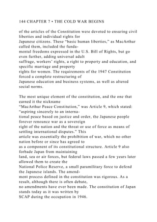 144 CHAPTER 7 • THE COLD WAR BEGINS
of the articles of the Constitution were devoted to ensuring civil
liberties and individual rights for
Japanese citizens. These “basic human liberties,” as MacArthur
called them, included the funda-
mental freedoms expressed in the U.S. Bill of Rights, but go
even further, adding universal adult
suffrage, workers’ rights, a right to property and education, and
specific marriage and property
rights for women. The requirements of the 1947 Constitution
forced a complete restructuring of
Japanese education and business systems, as well as altered
social norms.
The most unique element of the constitution, and the one that
earned it the nickname
“MacArthur Peace Constitution,” was Article 9, which stated:
“aspiring sincerely to an interna-
tional peace based on justice and order, the Japanese people
forever renounce war as a sovereign
right of the nation and the threat or use of force as means of
settling international disputes.” This
article was essentially the prohibition of war, which no other
nation before or since has agreed to
as a component of its constitutional structure. Article 9 also
forbade Japan from maintaining
land, sea or air forces, but federal laws passed a few years later
allowed them to create the
National Police Reserve, a small paramilitary force to defend
the Japanese islands. The amend-
ment process defined in the constitution was rigorous. As a
result, although there is often debate,
no amendments have ever been made. The constitution of Japan
stands today as it was written by
SCAP during the occupation in 1946.
 