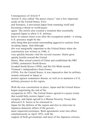 Consequences of Article 9
Article 9, also called “the peace clause,” met a few important
needs of the United States. First
and foremost, it prevented Japan from rearming itself and
becoming a threat to world peace
again. The article also created a situation that essentially
required Japan to allow U.S. military
bases to remain intact even after the occupation ended—a strong
U.S. presence might be the
only thing that prevented surrounding aggressive nations from
invading Japan. And although
this was marginally important to the United States when the
constitution was written in 1946, it
very quickly became vital for several reasons: Stalin grew
openly hostile toward the United
States, Mao seized control of China and established the PRC
(1949), communist North Korea
invaded South Korea (1950), and Ho Chi Minh earned
Vietnam’s independence from France
(1954). For the United States, it was imperative that its military
remain stationed in Japan to
protect against communist threats, as well as to maintain a U.S.
military presence in the region.
With the new constitution in place, Japan and the United States
began negotiating the end of the
occupation in 1951. The United States agreed to a peace treaty
that would fully restore Japan’s sov-
ereignty, and Japan agreed to a Mutual Security Treaty that
allowed U.S. forces to be stationed in
Japan for the defense of the region and also to intervene in
Japanese domestic affairs if the govern-
ment requested assistance. Both agreements went into effect
simultaneously in April 1952, with the
support of both governments and most of the Japanese citizens;
 