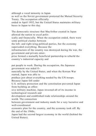 although a vocal minority in Japan
as well as the Soviet government protested the Mutual Security
Treaty. The occupation officially
ended in April 1952, but the United States maintains military
bases in Japan to this day.
The democratic structure that MacArthur created in Japan
allowed the nation to excel polit-
ically and financially. When the occupation ended, there were
some political clashes between
the left- and right-wing political parties, but the economy
superseded everything. Because the
infrastructure of the country was destroyed during the war, the
government and private enter-
prise formed a mutually beneficial partnership to rebuild the
country’s industrial capacity and
put people to work. During the occupation, the Japanese
government was aided fi-
nancially by the United States, and when the Korean War
started, Japan was able to
produce just about everything needed by the UN troops.
Because Japan fell under
U.S. military protection and the constitution prevented Japan
from building an offen-
sive military machine, Japan invested all of its income in
technological research and
development and established trade relationships around the
world. The connection
between government and industry made for a very lucrative and
well-coordinated
economic plan for the country, and the economy took off. By
the end of the 1960s,
Japan had the second largest economy in the world (behind the
United States).
 