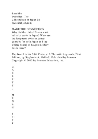 Read the
Document The
Constitution of Japan on
mysearchlab.com
MAKE THE CONNECTION
Why did the United States want
military bases in Japan? What are
the long-term costs or conse-
quences for both Japan and the
United States of having military
bases there?
The World in the 20th Century: A Thematic Approach, First
Edition, by Stephanie A. Hallock. Published by Pearson.
Copyright © 2013 by Pearson Education, Inc.
G
A
R
R
E
T
T
,
M
E
G
A
N
1
3
2
4
 