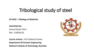 Tribological study of steel
CR 4102 – Tribology of Materials
Submitted by:
Somya Ranjan Patra
Roll : 118CR0135
Course mentor : Prof. Debasish Sarkar
Department Of Ceramic Engineering
National Institute of Technology, Rourkela
 