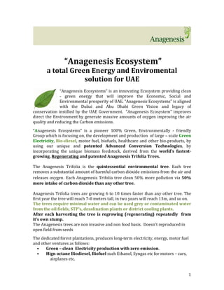 1	
	
	
	
	“Anagenesis	Ecosystem”		
a	total	Green	Energy	and	Enviromental	
solution	for	UAE	
	
“Anagenesis	Ecosystems”	is	an	innovating	Ecosystem	providing	clean	
-	 green	 energy	 that	 will	 improve	 the	 Economic,	 Social	 and	
Environmental	prosperity	of	UAE.	“Anagenesis	Ecosystems”	is	aligned	
with	 the	 Dubai	 and	 Abu	 Dhabi	 Green	 Vision	 and	 legacy	 of	
conservation	instilled	by	the	UAE	Government.		“Anagenesis	Ecosystem”	improves	
direct	the	Environment	by	generate	massive	amounts	of	oxygen	improving	the	air	
quality	and	reducing	the	Carbon	emissions.	 	
	
“Anagenesis	 Ecosystems”	 is	 a	 pioneer	 100%	 Green,	 Environmentally	 -	 friendly	
Group	which	is	focusing	on,	the	development	and	production		of	large	–	scale	Green	
Electricity,	Bio-diesel,	motor	fuel,	biofuels,	healthcare	and	other	bio-products,	by	
using	 our	 unique	 and	 patented	 Advanced	 Conversion	 Technologies,	 by	
incorporating	 the	 unique	 biomass	 feedstock,	 derived	 from	 the	 world’s	 fastest-
growing,	Regenerating	and	patented	Anagenesis	Trifolia	Trees.		
	
The	 Anagenesis	 Trifolia	 is	 the	 quintessential	 environmental	 tree.	 Each	 tree	
removes	a	substantial	amount	of	harmful	carbon	dioxide	emissions	from	the	air	and	
releases	oxygen. Each	Anagenesis	Trifolia	tree	clean	50%	more	pollution	via	50%	
more	intake	of	carbon	dioxide	than	any	other	tree.	
	
Anagenesis	Trifolia	trees	are	growing	6	to	10	times	faster	than	any	other	tree.	The	
first	year	the	tree	will	reach	7-8	meters	tall,	in	two	years	will	reach	13m,	and	so	on.			
The	trees	require	minimal	water	and	can	be	used	grey	or	contaminated	water	
from	the	oil	fields,	STP’s,	desalination	plants	or	district	cooling	plants.		
After	each	harvesting	the	tree	is	regrowing	(regenerating)	repeatedly		from	
it’s	own	stump.	
The	Anagenesis	trees	are	non	invasive	and	non	food	basis.		Doesn’t	reproduced	in	
open	field	from	seeds	
	
The	dedicated	forest	plantations,	produces	long-term	electricity,	energy,	motor	fuel	
and	other	ventures	as	follows:	
• Green	–	clean		Electricity	production	with	zero	emission.	
• Hign	octane	Biodiesel,	Biofuel	such	Ethanol,	Syngas	etc	for	motors	–	cars,	
airplanes	etc.	
 