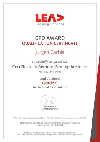 CPD AWARD
QUALIFICATION CERTIFICATE
successfully completed the
Certificate in Remote Gaming Business
February 2015 intake
James Grech
Managing Director
2nd floor, Tower Business Centre | Tower Street | Swatar BKR4013
t: (+356) 2546 6088 | e: info@leadtraining.com.mt | w: www.leadtraining.com.mt
and obtained
in the final assessment
This short course is accredited by the NCFHE, rated at Level 5, and earning 4 ECTS.
LEAD Training Services is a Further and Higher Education Institution
License number 2013-FHI-021
Jurgen Cachia
Grade C
 