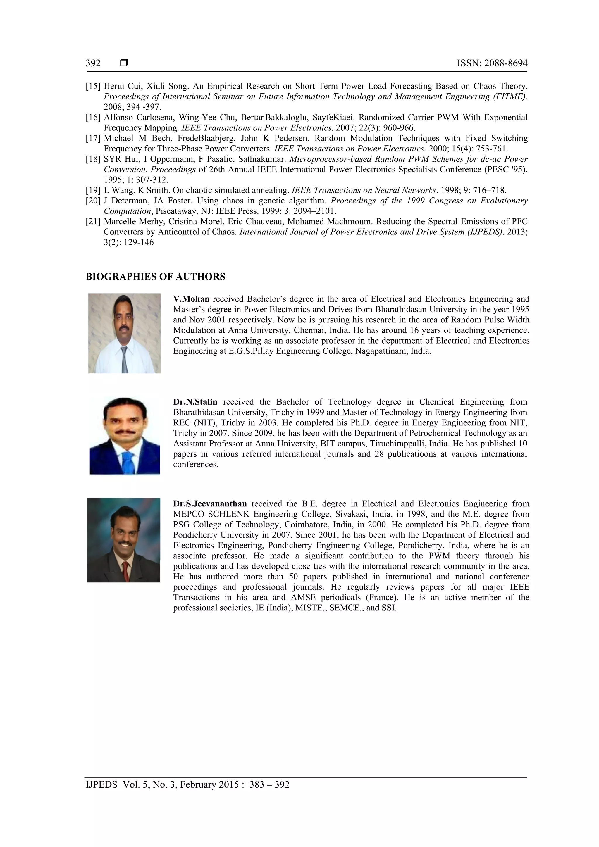  ISSN: 2088-8694
IJPEDS Vol. 5, No. 3, February 2015 : 383 – 392
392
[15] Herui Cui, Xiuli Song. An Empirical Research on Short Term Power Load Forecasting Based on Chaos Theory.
Proceedings of International Seminar on Future Information Technology and Management Engineering (FITME).
2008; 394 -397.
[16] Alfonso Carlosena, Wing-Yee Chu, BertanBakkaloglu, SayfeKiaei. Randomized Carrier PWM With Exponential
Frequency Mapping. IEEE Transactions on Power Electronics. 2007; 22(3): 960-966.
[17] Michael M Bech, FredeBlaabjerg, John K Pedersen. Random Modulation Techniques with Fixed Switching
Frequency for Three-Phase Power Converters. IEEE Transactions on Power Electronics. 2000; 15(4): 753-761.
[18] SYR Hui, I Oppermann, F Pasalic, Sathiakumar. Microprocessor-based Random PWM Schemes for dc-ac Power
Conversion. Proceedings of 26th Annual IEEE International Power Electronics Specialists Conference (PESC '95).
1995; 1: 307-312.
[19] L Wang, K Smith. On chaotic simulated annealing. IEEE Transactions on Neural Networks. 1998; 9: 716–718.
[20] J Determan, JA Foster. Using chaos in genetic algorithm. Proceedings of the 1999 Congress on Evolutionary
Computation, Piscataway, NJ: IEEE Press. 1999; 3: 2094–2101.
[21] Marcelle Merhy, Cristina Morel, Eric Chauveau, Mohamed Machmoum. Reducing the Spectral Emissions of PFC
Converters by Anticontrol of Chaos. International Journal of Power Electronics and Drive System (IJPEDS). 2013;
3(2): 129-146
BIOGRAPHIES OF AUTHORS
V.Mohan received Bachelor’s degree in the area of Electrical and Electronics Engineering and
Master’s degree in Power Electronics and Drives from Bharathidasan University in the year 1995
and Nov 2001 respectively. Now he is pursuing his research in the area of Random Pulse Width
Modulation at Anna University, Chennai, India. He has around 16 years of teaching experience.
Currently he is working as an associate professor in the department of Electrical and Electronics
Engineering at E.G.S.Pillay Engineering College, Nagapattinam, India.
Dr.N.Stalin received the Bachelor of Technology degree in Chemical Engineering from
Bharathidasan University, Trichy in 1999 and Master of Technology in Energy Engineering from
REC (NIT), Trichy in 2003. He completed his Ph.D. degree in Energy Engineering from NIT,
Trichy in 2007. Since 2009, he has been with the Department of Petrochemical Technology as an
Assistant Professor at Anna University, BIT campus, Tiruchirappalli, India. He has published 10
papers in various referred international journals and 28 publicatioons at various international
conferences.
Dr.S.Jeevananthan received the B.E. degree in Electrical and Electronics Engineering from
MEPCO SCHLENK Engineering College, Sivakasi, India, in 1998, and the M.E. degree from
PSG College of Technology, Coimbatore, India, in 2000. He completed his Ph.D. degree from
Pondicherry University in 2007. Since 2001, he has been with the Department of Electrical and
Electronics Engineering, Pondicherry Engineering College, Pondicherry, India, where he is an
associate professor. He made a significant contribution to the PWM theory through his
publications and has developed close ties with the international research community in the area.
He has authored more than 50 papers published in international and national conference
proceedings and professional journals. He regularly reviews papers for all major IEEE
Transactions in his area and AMSE periodicals (France). He is an active member of the
professional societies, IE (India), MISTE., SEMCE., and SSI.
 