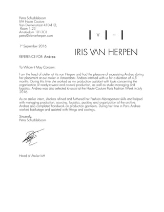 Petra Schuddeboom
IVH Haute Couture
Van Diemenstraat 410-412,
Room 1.23
Amsterdam 1013CR
petra@irisvanherpen.com
1st
September 2016
REFERENCE FOR: Andrea
To Whom It May Concern:
I am the head of atelier at Iris van Herpen and had the pleasure of supervising Andrea during
her placement at our atelier in Amsterdam. Andrea interned with us for a duration of 4,5
months. During this time she worked as my production assistant with tasks concerning the
organization of ready-to-wear and couture production, as well as studio managing and
logistics. Andrea was also selected to assist at the Haute Couture Paris Fashion Week in July
2016.
As an atelier intern, Andrea refined and furthered her Fashion Management skills and helped
with managing production, sourcing, logistics, packing and organization of the archive.
Andrea also completed handwork on production garments. During her time in Paris Andrea
worked backstage and assisted with fittings and castings.
Sincerely,
Petra Schuddeboom
Head of Atelier IvH
 