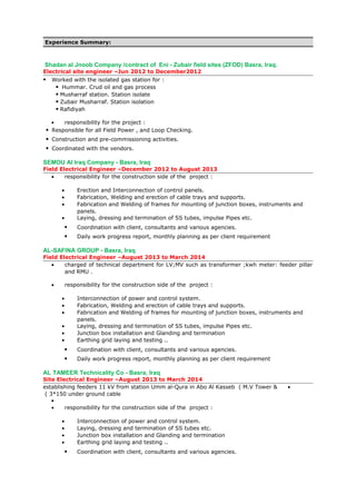 Experience Summary:
Shadan al Jnoob Company /contract of Eni - Zubair field sites (ZFOD) Basra, Iraq.
Electrical site engineer –Jun 2012 to December2012
 Worked with the isolated gas station for :
 Hummar. Crud oil and gas process
 Musharraf station. Station isolate
 Zubair Musharraf. Station isolation
 Rafidiyah
• responsibility for the project :
 Responsible for all Field Power , and Loop Checking.
 Construction and pre-commissioning activities.
 Coordinated with the vendors.
SEMOU Al Iraq Company - Basra, Iraq
Field Electrical Engineer –December 2012 to August 2013
• responsibility for the construction side of the project :
• Erection and Interconnection of control panels.
• Fabrication, Welding and erection of cable trays and supports.
• Fabrication and Welding of frames for mounting of junction boxes, instruments and
panels.
• Laying, dressing and termination of SS tubes, impulse Pipes etc.
 Coordination with client, consultants and various agencies.
 Daily work progress report, monthly planning as per client requirement
AL-SAFINA GROUP - Basra, Iraq
Field Electrical Engineer –August 2013 to March 2014
• charged of technical department for LV;MV such as transformer ;kwh meter: feeder pillar
and RMU .
• responsibility for the construction side of the project :
• Interconnection of power and control system.
• Fabrication, Welding and erection of cable trays and supports.
• Fabrication and Welding of frames for mounting of junction boxes, instruments and
panels.
• Laying, dressing and termination of SS tubes, impulse Pipes etc.
• Junction box installation and Glanding and termination
• Earthing grid laying and testing ..
 Coordination with client, consultants and various agencies.
 Daily work progress report, monthly planning as per client requirement
AL TAMEER Technicality Co - Basra, Iraq
Site Electrical Engineer –August 2013 to March 2014
•establishing feeders 11 kV from station Umm al-Qura in Abo Al Kasseb ( M.V Tower &
3*150 under ground cable(
•
• responsibility for the construction side of the project :
• Interconnection of power and control system.
• Laying, dressing and termination of SS tubes etc.
• Junction box installation and Glanding and termination
• Earthing grid laying and testing ..
 Coordination with client, consultants and various agencies.
 