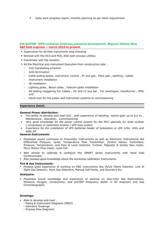  Daily work progress report, monthly planning as per client requirement
ENI SAIPEM - SIPD contractor (shell Iraq petroleum development) , Majnoon Oilfield, IRaq
E&I field engineer – march 2015 to present
 Supervision for all field instruments loop checking
 Worked with the DCS and FGS, ESD both process utilities
 Coordinate with the Vendors
 All the Electrical and instrument Execution from construction side :
- FnG marshelling erraction
- GnD termination
- Cable pulling power, instrument, control , Fir and gas , Fibre opti , earthing ..cables
- Instrument installation
- JB installation
- Lighting poles , Becon poles , Telecom poles installation
- All testing meggering For Cables , HV and LV bus bar , For switchgear, transformer , RMU
unit
- Hand-over for the power and instrument systems to commissioning
Experience Detail.
General Power distribution:
• Full ability to develop and read SLD , with experience of handling switch gear up to 6,6 kv ,
Maintenance , Operation , Commissioning
• Very good knowledge for the power control system for the MCC specially for Solar turbine
( compressor or Generator turbine ) VFD loop system
• Experience for the installation of UPS batteries feeder of Substation or LER 120v, 240v and
400v DC
General Instruments:
 Possesses sound command on Pneumatic Instruments as well as Electronic Instruments like
Differential Pressure, Level, Temperature Flow Transmitter, Control Valves, Controllers,
Pressure, Temperature, and Flow & Level Switches. Turbine, Magnetic & Vortex flow meter,
Micro Motion Flow meter, Load Cell.
 Well versed to calibrate & configure the SMART series Instruments with Hand held
Communicator.
 Also possess good knowledge about the workshop calibration Instruments.
Fire & Gas Instruments:
 Possess good experience of working on F&G Instruments like IR/UV Flame Detector, Line of
Sight Gas Detector, Point Gas Detectors, Manual Call Points, and Sounders etc.
Analyzers:
 Possesses sound knowledge and experience of working on ANALYZERS like Hydrocarbon,
Moisture, Oxygen, Conductivity, and pH/ORP Analyzers, Water in Oil analyzers and Gas
Chromatographs.
Drawings:
 Able to develop and read :
- Piping & Instrument Diagrams (P&ID)
- Isometric Drawings
- Process Flow Diagrams
 